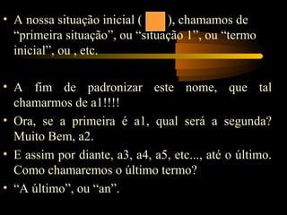 • A nossa situação inicial (    ), chamamos de
  “primeira situação”, ou “situação 1”, ou “termo
  inicial”, ou , etc.

• A fim de padronizar este nome, que tal
  chamarmos de a1!!!!
• Ora, se a primeira é a1, qual será a segunda?
  Muito Bem, a2.
• E assim por diante, a3, a4, a5, etc..., até o último.
  Como chamaremos o último termo?
• “A último”, ou “an”.
 