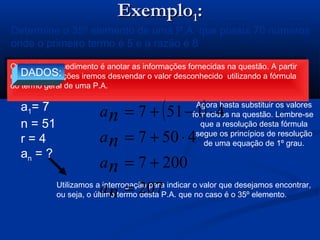 ExemploExemplo11::
( ) rnaan ⋅−+= 11
Determine o 35º elemento de uma P.A. que possui 70 números
onde o primeiro termo é 5 e a razão é 8
O primeiro procedimento é anotar as informações fornecidas na questão. A partir
destas informações iremos desvendar o valor desconhecido utilizando a fórmula
do termo geral de uma P.A.
O primeiro procedimento é anotar as informações fornecidas na questão. A partir
destas informações iremos desvendar o valor desconhecido utilizando a fórmula
do termo geral de uma P.A.
DADOS:
a1= 7
n = 51
r = 4
an = ?
Utilizamos a interrogação para indicar o valor que desejamos encontrar,
ou seja, o último termo desta P.A. que no caso é o 35º elemento.
Agora basta substituir os valores
fornecidos na questão. Lembre-se
que a resolução desta fórmula
segue os princípios de resolução
de uma equação de 1º grau.
( )
207
2007
4507
41517
=
+=
⋅+=
⋅−+=
n
n
n
n
a
a
a
a
 