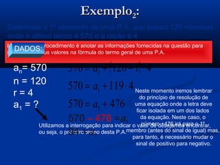 ExemploExemplo22::
( ) rnaan ⋅−+= 11
Determine o 1º elemento de uma P.A. que possui 120 números
onde o último termo é 570 e a razão é 4
Novamente o procedimento é anotar as informações fornecidas na questão para
substituir os seus valores na fórmula do termo geral de uma P.A.
Novamente o procedimento é anotar as informações fornecidas na questão para
substituir os seus valores na fórmula do termo geral de uma P.A.
DADOS:
an= 570
n = 120
r = 4
a1 = ?
Utilizamos a interrogação para indicar o valor de desejamos encontrar,
ou seja, o primeiro termo desta P.A.
( )
476570
4119570
41120570
1
1
1
+=
⋅+=
⋅−+=
a
a
a
Neste momento iremos lembrar
do princípio de resolução de
uma equação onde a letra deve
ficar isolada em um dos lados
da equação. Neste caso, o
número +476 irá para o 1º
membro (antes do sinal de igual) mas,
para tanto, é necessário mudar o
sinal de positivo para negativo.
570 – 476 =a1
94 = a1
 