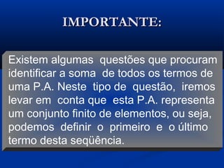 IMPORTANTE:IMPORTANTE:
Existem algumas questões que procuram
identificar a soma de todos os termos de
uma P.A. Neste tipo de questão, iremos
levar em conta que esta P.A. representa
um conjunto finito de elementos, ou seja,
podemos definir o primeiro e o último
termo desta seqüência.
 
