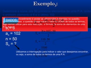 ExemploExemplo33::
Determine a soma dos 50 primeiros elementos de uma P.A. onde
o primeiro elemento é 8 e o último 102
Novamente, o procedimento é anotar as informações fornecidas na questão.
Porém, neste caso, a questão deseja saber o valor da SOMA de todos os termos,
logo iremos utilizar para esta resolução, a fórmula da soma de elementos de uma
P.A. finita
Novamente, o procedimento é anotar as informações fornecidas na questão.
Porém, neste caso, a questão deseja saber o valor da SOMA de todos os termos,
logo iremos utilizar para esta resolução, a fórmula da soma de elementos de uma
P.A. finita
DADOS:
a1= 8
an = 102
n = 50
Sn = ?
( )
2
1 naa
S n
n
⋅+
=
( )
2750
2
5500
2
50110
2
501028
=
=
⋅
=
⋅+
=
n
n
n
n
S
S
S
S
Utilizamos a interrogação para indicar o valor que desejamos encontrar,
ou seja, a soma de todos os termos de uma P.A.
 