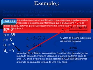 ExemploExemplo44::
( ) rnaan ⋅−+= 11
( )
2
1 naa
S n
n
⋅+
=
( )
116
1115
3375
31385
=
+=
⋅+=
⋅−+=
n
n
n
n
a
a
a
a
Determine a soma dos 38 primeiros elementos de uma P.A. onde
a razão é 3 e o primeiro elemento 5.
Neste tipo de questão é preciso se atentar para o que realmente o problema quer
saber. Observado isto, e de posse da informação que a SOMA será o alvo do
nosso cálculo, partimos para outro questionamento: Onde está o valor do último
termo desta P.A.?
Neste tipo de questão é preciso se atentar para o que realmente o problema quer
saber. Observado isto, e de posse da informação que a SOMA será o alvo do
nosso cálculo, partimos para outro questionamento: Onde está o valor do último
termo desta P.A.?
DADOS:
a1= 5
n = 38
r = 3
an = ?
Sn = ?
Neste tipo de problema, iremos utilizar duas fórmulas para chegar ao
resultado desejado. Primeiro utilizamos a fórmula do termo geral de
uma P.A. onde o valor de an será encontrado. Após isto, utilizaremos
a fórmula da soma dos termos de uma P.A. finita.
( )
2299
2
4598
2
38121
2
381165
=
=
⋅
=
⋅+
=
n
n
n
n
S
S
S
S
O valor de an será substituído
na fórmula da soma.
 