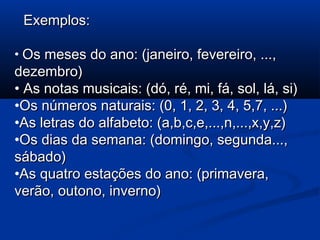 Exemplos:Exemplos:
• Os meses do ano: (janeiro, fevereiro, ...,Os meses do ano: (janeiro, fevereiro, ...,
dezembro)dezembro)
• As notas musicais: (dó, ré, mi, fá, sol, lá, si)As notas musicais: (dó, ré, mi, fá, sol, lá, si)
•Os números naturais: (0, 1, 2, 3, 4, 5,7, ...)Os números naturais: (0, 1, 2, 3, 4, 5,7, ...)
•As letras do alfabeto: (a,b,c,e,...,n,...,x,y,z)As letras do alfabeto: (a,b,c,e,...,n,...,x,y,z)
•Os dias da semana: (domingo, segunda...,Os dias da semana: (domingo, segunda...,
sábado)sábado)
•As quatro estações do ano: (primavera,As quatro estações do ano: (primavera,
verão, outono, inverno)verão, outono, inverno)
 