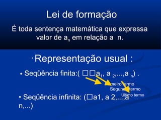 Lei de formação
É toda sentença matemática que expressa
valor de an em relação a n.
•
Representação usual :
• Seqüência finita:( a1, a 2,...,a n) .
Primeiro termo
Segundo termo
Último termo
• Seqüência infinita: (a1, a 2,...,a
n,...)
 