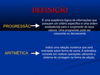 DEFINIÇÃODEFINIÇÃO
PROGRESSÃO
É uma seqüência lógica de informações que
possuem um critério específico e uma ordem
estabelecida para o surgimento de seus
valores. Uma progressão pode ser
crescente ou decrescente
ARITMÉTICA
Indica uma relação numérica que será
orientada sobre forma de soma. A aritmética
consiste em realizar operações utilizando o
sistema de contagem na forma de adição.
 