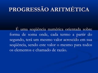 PROGRESSÃO ARITMÉTICAPROGRESSÃO ARITMÉTICA
É uma seqüência numérica orientada sobre
forma de soma onde, cada termo a partir do
segundo, terá um mesmo valor acrescido em sua
seqüência, sendo este valor o mesmo para todos
os elementos e chamado de razão.
 