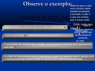 Observe o exemplo:Observe o exemplo:
{ }24,21,18,15,12,9,6,3
Iremos chamar o primeiro elemento desta seqüência de a1
Iremos chamar de an o último termo de uma seqüência numérica
A quantidade de números que compõe uma seqüência numérica será representada
pela letra n
A ordem de crescimento entre os elementos, a partir do segundo termo, sempre será
a mesma e por isto é denominada de razão sendo representada pela letra r
Então, neste caso,
a1 é 3
Neste caso,
an é 24
Podemos observar
que a seqüência
acima possui 8
números,
ou seja, n = 8
Observe que a cada
novo número nesta
seqüência sempre
é somado o valor 3
o que nos mostra
que a nossa razão
(ordem de
crescimento)será o
número 3
 