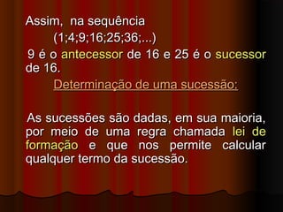 Assim, na sequênciaAssim, na sequência
(1;4;9;16;25;36;...)(1;4;9;16;25;36;...)
9 é o9 é o antecessorantecessor de 16 e 25 é ode 16 e 25 é o sucessorsucessor
de 16.de 16.
Determinação de uma sucessão:Determinação de uma sucessão:
As sucessões são dadas, em sua maioria,As sucessões são dadas, em sua maioria,
por meio de uma regra chamadapor meio de uma regra chamada lei delei de
formaçãoformação e que nos permite calculare que nos permite calcular
qualquer termo da sucessão.qualquer termo da sucessão.
 