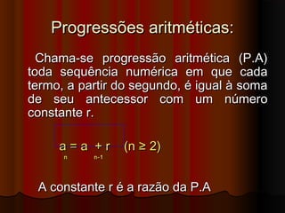 Progressões aritméticas:Progressões aritméticas:
Chama-se progressão aritmética (P.A)Chama-se progressão aritmética (P.A)
toda sequência numérica em que cadatoda sequência numérica em que cada
termo, a partir do segundo, é igual à somatermo, a partir do segundo, é igual à soma
de seu antecessor com um númerode seu antecessor com um número
constante r.constante r.
a = a + r (n ≥ 2)a = a + r (n ≥ 2)
n n-1n n-1
A constante r é a razão da P.AA constante r é a razão da P.A
 