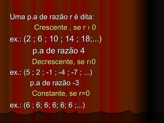 Uma p.a de razão r é dita:Uma p.a de razão r é dita:
Crescente , se r › 0Crescente , se r › 0
ex.:ex.: (2 ; 6 ; 10 ; 14 ; 18;...)(2 ; 6 ; 10 ; 14 ; 18;...)
p.a de razão 4p.a de razão 4
Decrescente, se r‹0Decrescente, se r‹0
ex.: (5 ; 2 ; -1 ; -4 ; -7 ; ...)ex.: (5 ; 2 ; -1 ; -4 ; -7 ; ...)
p.a de razão -3p.a de razão -3
Constante, se r=0Constante, se r=0
ex.: (6 ; 6; 6; 6; 6; 6 ;...)ex.: (6 ; 6; 6; 6; 6; 6 ;...)
 