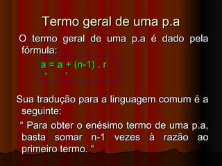 Termo geral de uma p.aTermo geral de uma p.a
O termo geral de uma p.a é dado pelaO termo geral de uma p.a é dado pela
fórmula:fórmula:
a = a + (n-1) . ra = a + (n-1) . r
n 1n 1
Sua tradução para a linguagem comum é aSua tradução para a linguagem comum é a
seguinte:seguinte:
““ Para obter o enésimo termo de uma p.a,Para obter o enésimo termo de uma p.a,
basta somar n-1 vezes à razão aobasta somar n-1 vezes à razão ao
primeiro termo. “primeiro termo. “
 