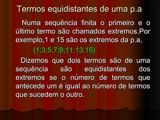 Termos equidistantes de uma p.aTermos equidistantes de uma p.a
Numa sequência finita o primeiro e oNuma sequência finita o primeiro e o
último termo são chamados extremos.Porúltimo termo são chamados extremos.Por
exemplo,1 e 15 são os extremos da p.a,exemplo,1 e 15 são os extremos da p.a,
(1;3;5;7;9;11;13;15)(1;3;5;7;9;11;13;15)
Dizemos que dois termos são de umaDizemos que dois termos são de uma
sequência são equidistantes dossequência são equidistantes dos
extremos se o número de termos queextremos se o número de termos que
antecede um é igual ao número de termosantecede um é igual ao número de termos
que sucedem o outro.que sucedem o outro.
 