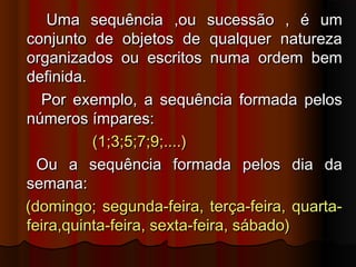 Uma sequência ,ou sucessão , é umUma sequência ,ou sucessão , é um
conjunto de objetos de qualquer naturezaconjunto de objetos de qualquer natureza
organizados ou escritos numa ordem bemorganizados ou escritos numa ordem bem
definida.definida.
Por exemplo, a sequência formada pelosPor exemplo, a sequência formada pelos
números ímpares:números ímpares:
(1;3;5;7;9;....)(1;3;5;7;9;....)
Ou a sequência formada pelos dia daOu a sequência formada pelos dia da
semana:semana:
(domingo; segunda-feira, terça-feira, quarta-(domingo; segunda-feira, terça-feira, quarta-
feira,quinta-feira, sexta-feira, sábado)feira,quinta-feira, sexta-feira, sábado)
 