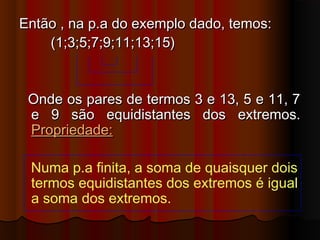 Então , na p.a do exemplo dado, temos:Então , na p.a do exemplo dado, temos:
(1;3;5;7;9;11;13;15)(1;3;5;7;9;11;13;15)
Onde os pares de termos 3 e 13, 5 e 11, 7Onde os pares de termos 3 e 13, 5 e 11, 7
e 9 são equidistantes dos extremos.e 9 são equidistantes dos extremos.
Propriedade:Propriedade:
Numa p.a finita, a soma de quaisquer dois
termos equidistantes dos extremos é igual
a soma dos extremos.
 