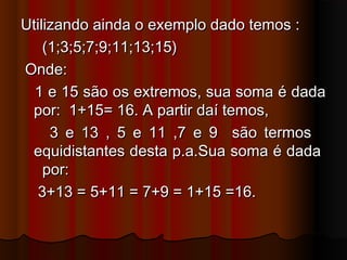 Utilizando ainda o exemplo dado temos :Utilizando ainda o exemplo dado temos :
(1;3;5;7;9;11;13;15)(1;3;5;7;9;11;13;15)
Onde:Onde:
1 e 15 são os extremos, sua soma é dada1 e 15 são os extremos, sua soma é dada
por: 1+15= 16. A partir daí temos,por: 1+15= 16. A partir daí temos,
3 e 13 , 5 e 11 ,7 e 9 são termos3 e 13 , 5 e 11 ,7 e 9 são termos
equidistantes desta p.a.Sua soma é dadaequidistantes desta p.a.Sua soma é dada
por:por:
3+13 = 5+11 = 7+9 = 1+15 =16.3+13 = 5+11 = 7+9 = 1+15 =16.
 