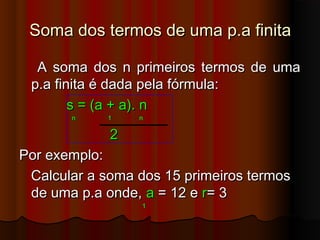 Soma dos termos de uma p.a finitaSoma dos termos de uma p.a finita
A soma dos n primeiros termos de umaA soma dos n primeiros termos de uma
p.a finita é dada pela fórmula:p.a finita é dada pela fórmula:
s = (a + a). ns = (a + a). n
n 1 nn 1 n
22
Por exemplo:Por exemplo:
Calcular a soma dos 15 primeiros termosCalcular a soma dos 15 primeiros termos
de uma p.a onde,de uma p.a onde, aa = 12 e= 12 e rr= 3= 3
11
 