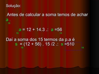 Solução:Solução:
Antes de calcular a soma temos de acharAntes de calcular a soma temos de achar
aa ..
1515
aa = 12 + 14.3 .:= 12 + 14.3 .: aa =56=56
15 1515 15
Daí a soma dos 15 termos da p.a éDaí a soma dos 15 termos da p.a é
s = (12 + 56) . 15 /2 .:= (12 + 56) . 15 /2 .: ss =510=510
1515 1515
 