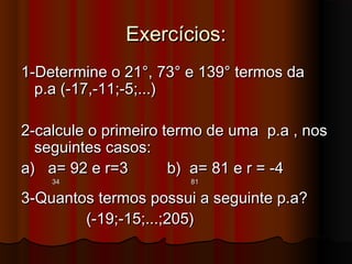 Exercícios:Exercícios:
1-Determine o 21°, 73° e 139° termos da1-Determine o 21°, 73° e 139° termos da
p.a (-17,-11;-5;...)p.a (-17,-11;-5;...)
2-calcule o primeiro termo de uma p.a , nos2-calcule o primeiro termo de uma p.a , nos
seguintes casos:seguintes casos:
a) a= 92 e r=3 b) a= 81 e r = -4a) a= 92 e r=3 b) a= 81 e r = -4
34 8134 81
3-Quantos termos possui a seguinte p.a?3-Quantos termos possui a seguinte p.a?
(-19;-15;...;205)(-19;-15;...;205)
 
