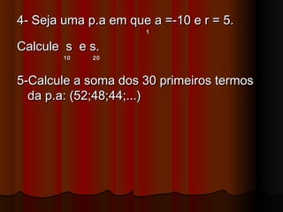 4- Seja uma p.a em que a =-10 e r = 5.4- Seja uma p.a em que a =-10 e r = 5.
11
Calcule s e s.Calcule s e s.
10 2010 20
5-Calcule a soma dos 30 primeiros termos5-Calcule a soma dos 30 primeiros termos
da p.a: (52;48;44;...)da p.a: (52;48;44;...)
 