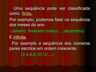 Uma sequência pode ser classificadaUma sequência pode ser classificada
comocomo finitafinita..
Por exemplo, podemos falar na sequênciaPor exemplo, podemos falar na sequência
dos meses do ano:dos meses do ano:
(Janeiro, fevereiro,março..., dezembro)(Janeiro, fevereiro,março..., dezembro)
EE infinita,,
Por exemplo a sequência dos númerosPor exemplo a sequência dos números
pares escritos em ordem crescente:pares escritos em ordem crescente:
(2,4,6,8,10,12....)(2,4,6,8,10,12....)
 