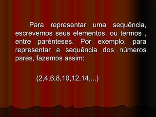 Para representar uma sequência,Para representar uma sequência,
escrevemos seus elementos, ou termos ,escrevemos seus elementos, ou termos ,
entre parênteses. Por exemplo, paraentre parênteses. Por exemplo, para
representar a sequência dos númerosrepresentar a sequência dos números
pares, fazemos assim:pares, fazemos assim:
(2,4,6,8,10,12,14,...)(2,4,6,8,10,12,14,...)
 
