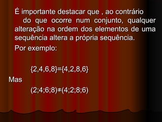 É importante destacar que , ao contrárioÉ importante destacar que , ao contrário
do que ocorre num conjunto, qualquerdo que ocorre num conjunto, qualquer
alteração na ordem dos elementos de umaalteração na ordem dos elementos de uma
sequência altera a própria sequência.sequência altera a própria sequência.
Por exemplo:Por exemplo:
{2,4,6,8}={4,2,8,6}{2,4,6,8}={4,2,8,6}
MasMas
(2;4;6;8)≠(4;2;8;6)(2;4;6;8)≠(4;2;8;6)
 