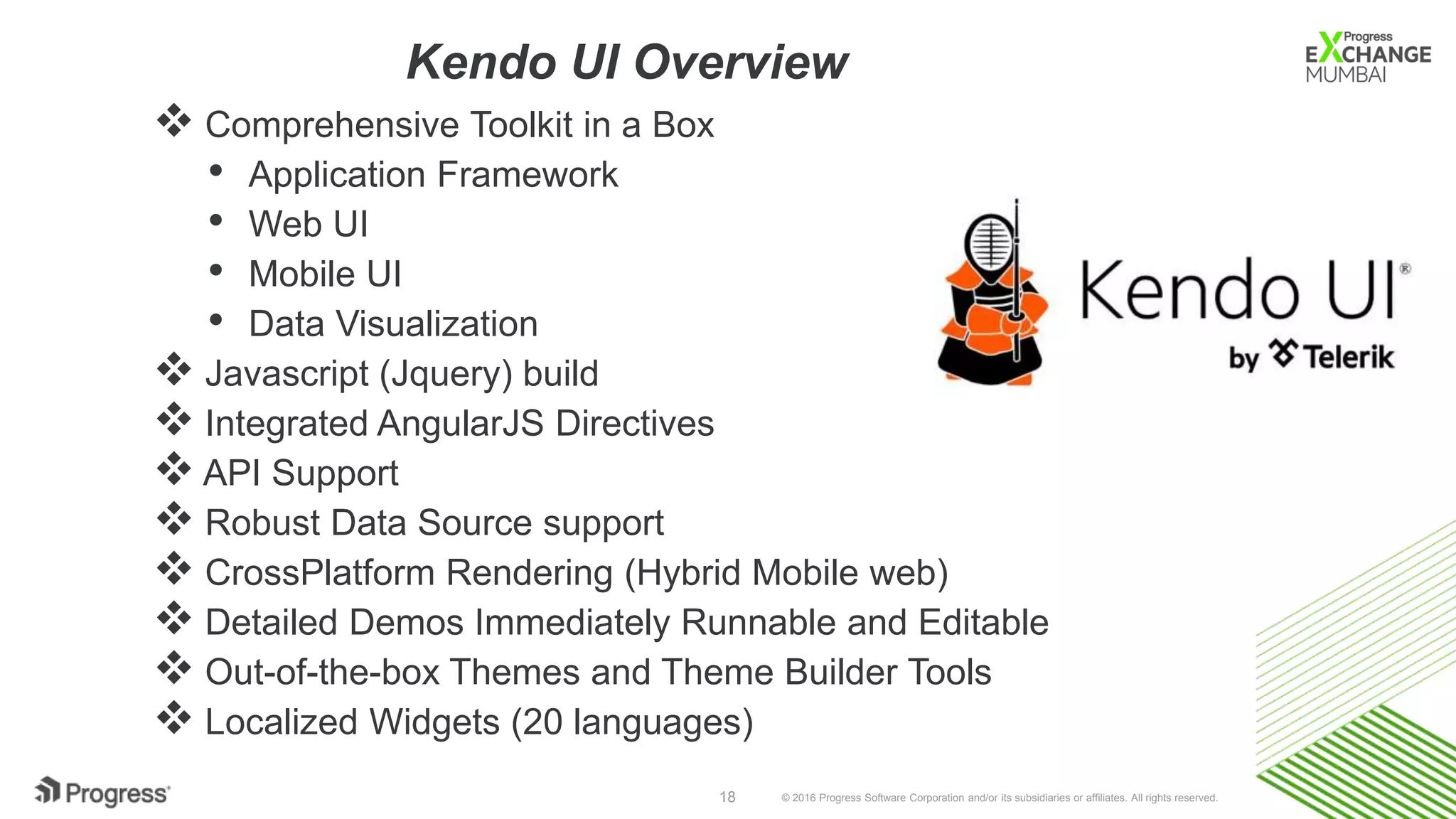 © 2016 Progress Software Corporation and/or its subsidiaries or affiliates. All rights reserved.18
 Comprehensive Toolkit in a Box
• Application Framework
• Web UI
• Mobile UI
• Data Visualization
 Javascript (Jquery) build
 Integrated AngularJS Directives
 API Support
 Robust Data Source support
 CrossPlatform Rendering (Hybrid Mobile web)
 Detailed Demos Immediately Runnable and Editable
 Out-of-the-box Themes and Theme Builder Tools
 Localized Widgets (20 languages)
Kendo UI Overview
 