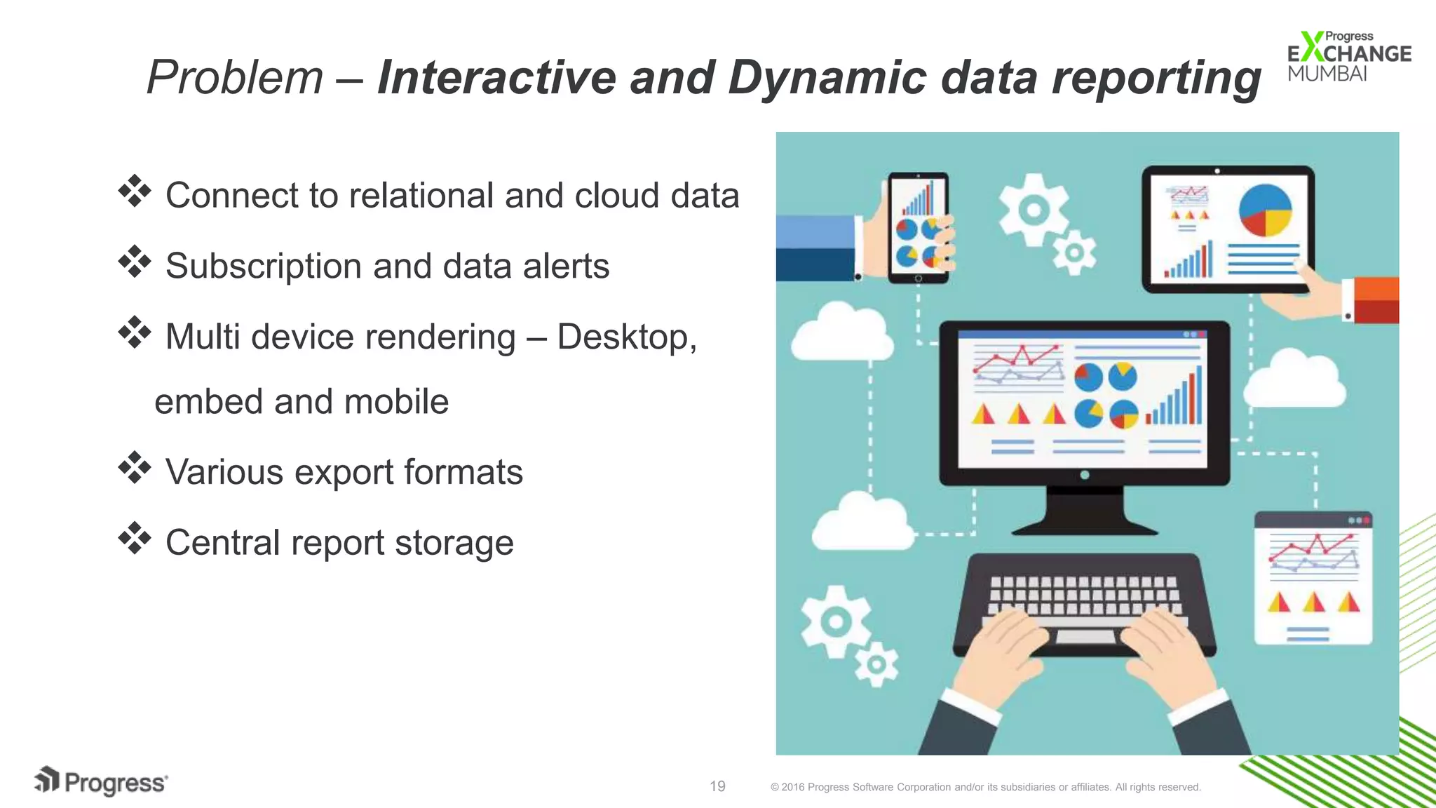 © 2016 Progress Software Corporation and/or its subsidiaries or affiliates. All rights reserved.19
Problem – Interactive and Dynamic data reporting
 Connect to relational and cloud data
 Subscription and data alerts
 Multi device rendering – Desktop,
embed and mobile
 Various export formats
 Central report storage
 