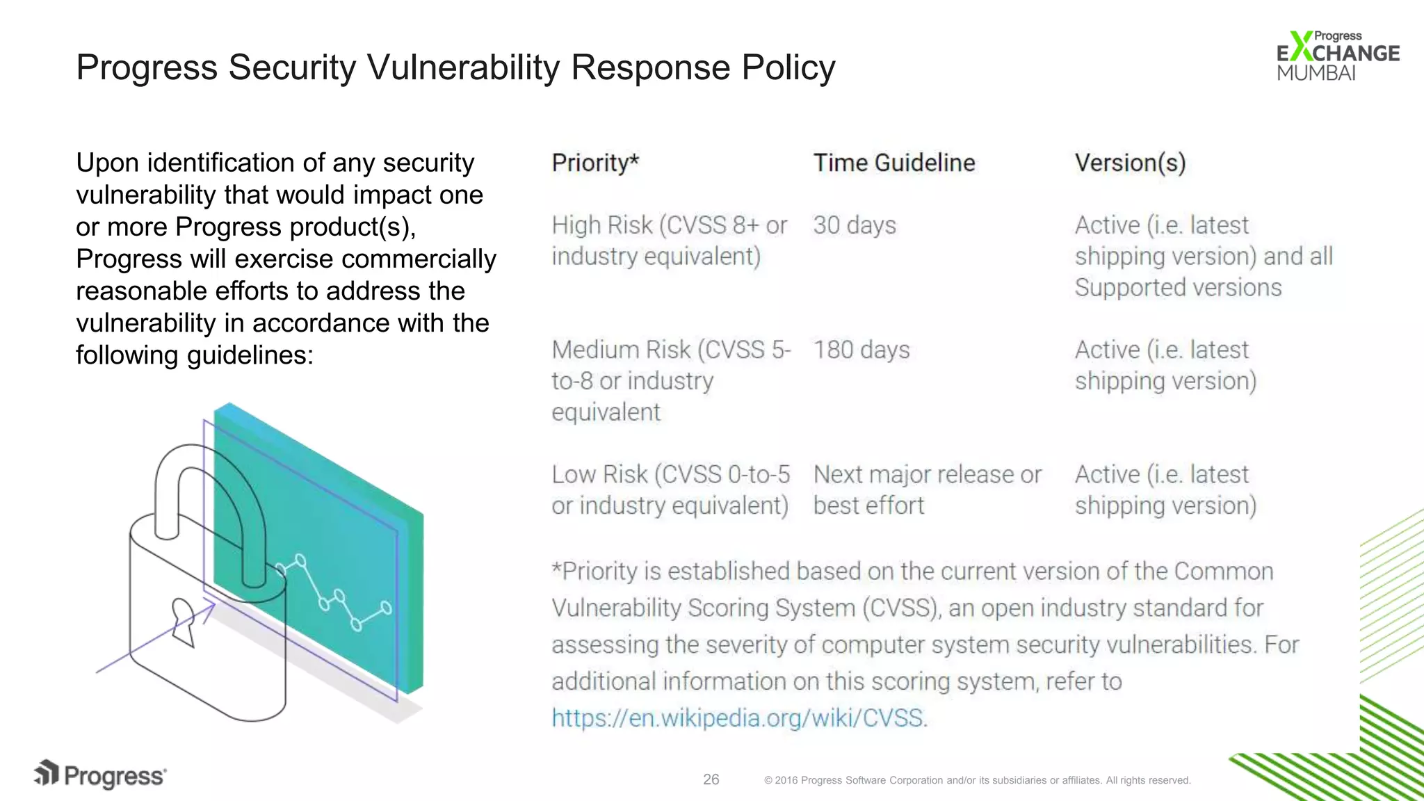 © 2016 Progress Software Corporation and/or its subsidiaries or affiliates. All rights reserved.26
Progress Security Vulnerability Response Policy
Upon identification of any security
vulnerability that would impact one
or more Progress product(s),
Progress will exercise commercially
reasonable efforts to address the
vulnerability in accordance with the
following guidelines:
 