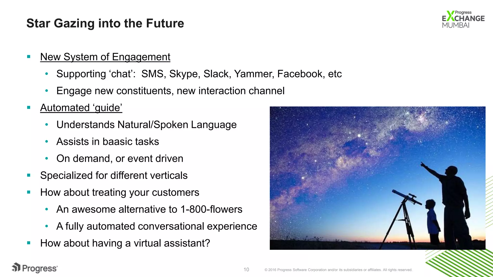 © 2016 Progress Software Corporation and/or its subsidiaries or affiliates. All rights reserved.10
Star Gazing into the Future
 New System of Engagement
• Supporting ‘chat’: SMS, Skype, Slack, Yammer, Facebook, etc
• Engage new constituents, new interaction channel
 Automated ‘guide’
• Understands Natural/Spoken Language
• Assists in baasic tasks
• On demand, or event driven
 Specialized for different verticals
 How about treating your customers
• An awesome alternative to 1-800-flowers
• A fully automated conversational experience
 How about having a virtual assistant?
 