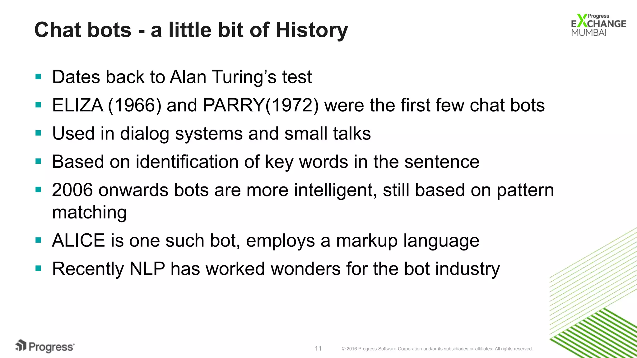 © 2016 Progress Software Corporation and/or its subsidiaries or affiliates. All rights reserved.11
Chat bots - a little bit of History
 Dates back to Alan Turing’s test
 ELIZA (1966) and PARRY(1972) were the first few chat bots
 Used in dialog systems and small talks
 Based on identification of key words in the sentence
 2006 onwards bots are more intelligent, still based on pattern
matching
 ALICE is one such bot, employs a markup language
 Recently NLP has worked wonders for the bot industry
 