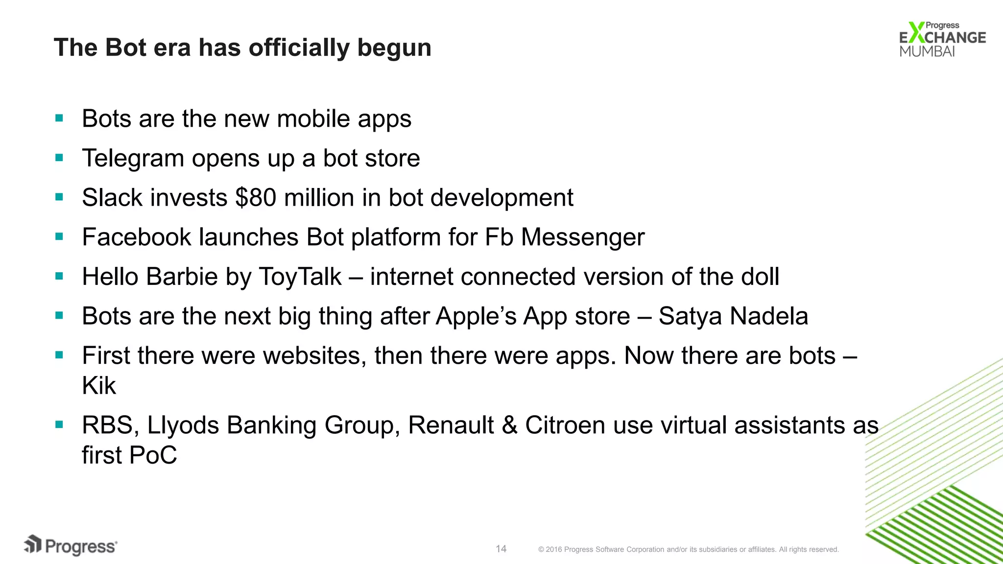 © 2016 Progress Software Corporation and/or its subsidiaries or affiliates. All rights reserved.14
The Bot era has officially begun
 Bots are the new mobile apps
 Telegram opens up a bot store
 Slack invests $80 million in bot development
 Facebook launches Bot platform for Fb Messenger
 Hello Barbie by ToyTalk – internet connected version of the doll
 Bots are the next big thing after Apple’s App store – Satya Nadela
 First there were websites, then there were apps. Now there are bots –
Kik
 RBS, Llyods Banking Group, Renault & Citroen use virtual assistants as
first PoC
 