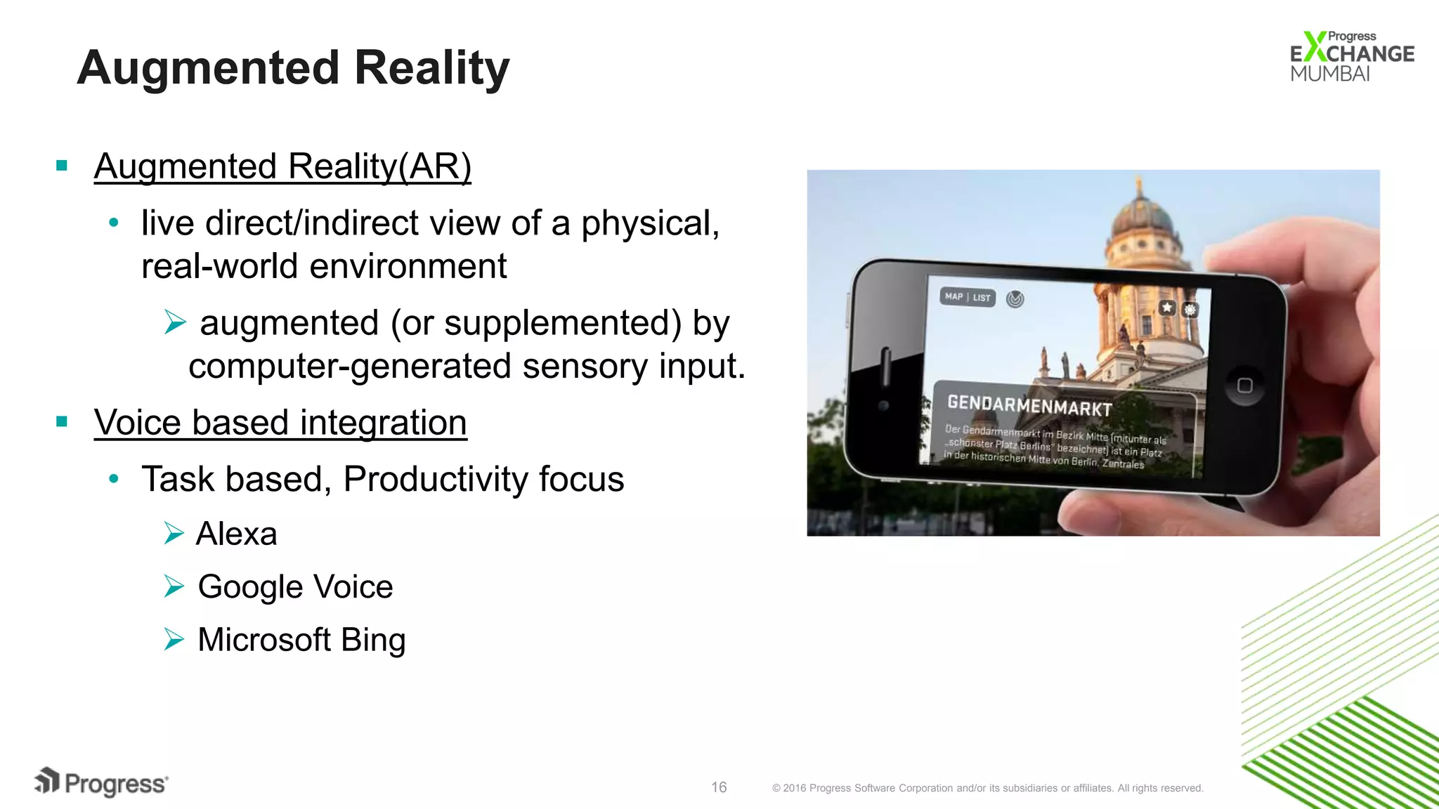 © 2016 Progress Software Corporation and/or its subsidiaries or affiliates. All rights reserved.16
Augmented Reality
 Augmented Reality(AR)
• live direct/indirect view of a physical,
real-world environment
 augmented (or supplemented) by
computer-generated sensory input.
 Voice based integration
• Task based, Productivity focus
 Alexa
 Google Voice
 Microsoft Bing
 
