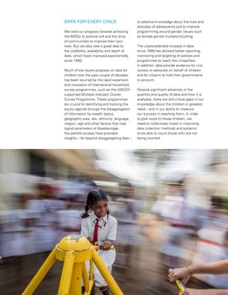 4  PROGRESS FOR CHILDREN 2015
DATA FOR EVERY CHILD
We owe our progress towards achieving
the MDGs to political will and the drive
of communities to improve their own
lives. But we also owe a great deal to
the credibility, availability and depth of
data, which have improved exponentially
since 1990.
Much of the recent progress on data for
children over the past couple of decades
has been spurred by the rapid expansion
and innovation of international household
survey programmes, such as the UNICEF-
supported Multiple Indicator Cluster
Survey Programme. These programmes
are crucial to identifying and tracking the
equity agenda through the disaggregation
of information by wealth status,
geographic area, sex, ethnicity, language,
religion, age and other factors that may
signal parameters of disadvantage.
Household surveys have provided
insights – far beyond disaggregating data –
to advance knowledge about the lives and
attitudes of adolescents and to improve
programming around gender issues such
as female genital mutilation/cutting.
The unprecedented increase in data
since 1990 has allowed better reporting,
monitoring and targeting of policies and
programmes to reach the unreached.
In addition, data provide evidence for civil
society to advocate on behalf of children
and for citizens to hold their governments
to account.
Despite significant advances in the
quantity and quality of data and how it is
analysed, there are still critical gaps in our
knowledge about the children in greatest
need – and in our ability to measure
our success in reaching them. In order
to give voice to these children, we
need to collectively invest in improving
data collection methods and systems
to be able to count those who are not
being counted.
 