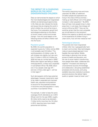 Introduction  5
THE IMPACT OF A CHANGING
WORLD ON THE MOST
DISADVANTAGED CHILDREN
Data can demonstrate the degree to which
the most disadvantaged and marginalized
children are denied equal opportunities
in life. Data can also indicate the trends
and issues that are shaping the world in
which children live, and will be living in
the future. From population growth and
technological advances to the effects
of chronic violent conflict and climate
change – how the world adapts to the
following trends will affect children well
into the future.
Population growth
By 2030, the world’s population is
expected to grow by 1 billion and by 2050
it will probably reach 9.5 billion.6
The
world population of children under 18
will increase only slightly, by 5 per cent,
from 2.2 billion in 2015 to 2.4 billion by
2030 and stay at a similar level in 2050.7
While other regions see falling or steady
child populations, a sharp rise is expected
in sub-Saharan Africa.8
By 2030, about
one in four people under age 189
–
and one in three under age 5 – will live
in that region.10
Such demographic shifts have potential
advantages, however investments need
to be made in expanded and improved
health care, education and protection
to account for the projected increase
in live births and child population in many
countries in sub-Saharan Africa.
For example, in order to keep the same
coverage of birth attendance as in 2012
(53 per cent) for the year 2030, roughly
25 million births need to be attended –
7 million births more than the 18 million
in 2012, requiring many more health
personnel and facilities.
Urbanization
The world is becoming more and more
urbanized. By 2050, an additional
2.5 billion people are expected to be
living in the cities of Africa and Asia –
making up nearly 90 per cent of the global
increase in urban population.11
By 2018,
Asia will have more people living in urban
areas than in rural areas; that change will
come to Africa by 2037.12
How can the
world be certain that the most vulnerable
are not left behind in this transition?
Without the capacity to identify and report
on the experience of children living in
urban slums, how will their needs be met?
Technological advances
The poorest and most marginalized
children often live in geographically hard-
to-reach communities. New technologies
make an equity-based approach more
feasible than ever before. Mobile
technology is allowing more remote
access to health and education; and
the rise of social media is transforming
how people share ideas, collaborate and
organize.13
Innovators are drawing on
unconventional sources of knowledge
and collaboration, disrupting established
processes and structures, and using
available resources creatively to produce
practical solutions that deliver higher
quality or greater impact at lower cost.14
 