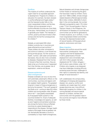 6  PROGRESS FOR CHILDREN 2015
Conflicts
The impacts of conflicts underscore the
urgent need for an equitable approach
to development. Progress for children, in
education for example, has been slowest
in conflict-affected and fragile states,15
and the heaviest burden falls on the
most marginalized children and families.
Children and young people living in
conflict-affected countries are more likely
to be poor, malnourished, out of school or
in generally poor health. The interplay of
conflict, poverty and discrimination often
compounds the harmful consequences
for children.16
Globally, an estimated 230 million
children currently live in countries and
areas affected by armed conflicts.17
These children are often witnesses to
and victims of violence, or are forced into
joining armed groups. As their access to
health, nutrition, safe water and sanitation
decreases, they are also more vulnerable
to diseases. Displaced from their homes
or forced to flee their countries, they are
likely to be out of school and, if separated
from their families, are at greater risk of
exploitation, violence and abuse.
Disease epidemics and
other emergencies
Disease outbreaks can occur at any time,
with potentially catastrophic effects on the
communities, countries and regions with
the weakest health systems. The greatest
long-term impact of these emergencies is
borne by the poorest.18
The swift spread of
the Ebola virus – putting to date 9.8 million
children and young people under 20 years
old at risk19
– was greatly exacerbated
by ill-equipped health systems in the
countries hardest hit. A lack of adequate
facilities, knowledge and capacity, as well
as poor hygiene and sanitation practices,
are among the factors that put affected
countries at a great disadvantage in
responding to the disease. Stronger health
systems that target those at greatest risk
can dramatically decrease a country’s
vulnerability to major health emergencies.
Natural disasters and climate change pose
further threats to maintaining the gains
that have been made for children. Every
year from 1990 to 2000, climate change-
related disasters affected approximately
66.5 million children, 600,000 of whom
died. In the coming decade, the number
affected is projected to reach 175 million
a year.20
From the earthquake in Haiti to
Typhoon Haiyan in the Philippines, the
ramifications of disasters on countries and
communities can be felt for generations.
In these situations, as in conflicts, it is the
most marginalized children and families
that bear the disproportionate burden
of natural hazards, shifting agricultural
patterns, land erosion and more.
Mass migration
Disaster and conflicts around the world
have another consequence: mass
migration and internal displacement.
In 2013, global levels of forced
displacement were remarkably high,
with 33.3 million people internally
displaced and 16.7 million refugees –
half of whom were children under 18.21
Children who migrate or are displaced
may face challenges including difficulty
accessing social services, challenges to
their rights to citizenship and identity, and
danger of social exclusion.22
Left unaddressed, the compounding
challenges of changing demographics,
disaster risk, poverty, conflict and
instability can create traps from which
escape becomes ever more difficult.
Meaningful progress for children in the
coming decades will require special
attention to children, families and
communities with the greatest need in
the countries and regions most affected
by these trends.
 