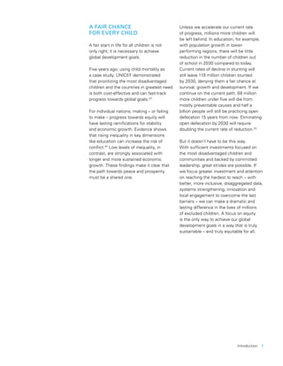 Introduction  7
A FAIR CHANCE
FOR EVERY CHILD
A fair start in life for all children is not
only right; it is necessary to achieve
global development goals.
Five years ago, using child mortality as
a case study, UNICEF demonstrated
that prioritizing the most disadvantaged
children and the countries in greatest need
is both cost-effective and can fast-track
progress towards global goals.23
For individual nations, making – or failing
to make – progress towards equity will
have lasting ramifications for stability
and economic growth. Evidence shows
that rising inequality in key dimensions
like education can increase the risk of
conflict.24
Low levels of inequality, in
contrast, are strongly associated with
longer and more sustained economic
growth. These findings make it clear that
the path towards peace and prosperity
must be a shared one.
Unless we accelerate our current rate
of progress, millions more children will
be left behind. In education, for example,
with population growth in lower-
performing regions, there will be little
reduction in the number of children out
of school in 2030 compared to today.
Current rates of decline in stunting will
still leave 119 million children stunted
by 2030, denying them a fair chance at
survival, growth and development. If we
continue on the current path, 68 million
more children under five will die from
mostly preventable causes and half a
billion people will still be practicing open
defecation 15 years from now. Eliminating
open defecation by 2030 will require
doubling the current rate of reduction.25
But it doesn’t have to be this way.
With sufficient investments focused on
the most disadvantaged children and
communities and backed by committed
leadership, great strides are possible. If
we focus greater investment and attention
on reaching the hardest to reach – with
better, more inclusive, disaggregated data,
systems strengthening, innovation and
local engagement to overcome the last
barriers – we can make a dramatic and
lasting difference in the lives of millions
of excluded children. A focus on equity
is the only way to achieve our global
development goals in a way that is truly
sustainable – and truly equitable for all.
 