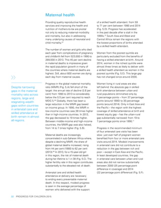 32  PROGRESS FOR CHILDREN 2015
Maternal health
Providing quality reproductive health
services and improving the health and
nutrition of mothers-to-be are pivotal
not only to reducing maternal morbidity
and mortality, but also in addressing
many underlying causes of neonatal and
child mortality.67
The number of women and girls who died
each year from complications of pregnancy
and childbirth fell from 523,000 in 1990 to
289,000 in 2013. This 45 per cent decline
in maternal deaths is impressive given
the rapid population growth in many of
the countries where maternal deaths are
highest. Still, about 800 women are dying
each day from maternal causes.
Progress in the global maternal mortality
ratio (MMR) (Fig. 5.A) fell short of the
target: the annual rate of decline (2.6 per
cent) from 1990 to 2013 is considerably
below the 5.5 per cent required to reach
MDG 5.68
Globally, there has been a
large reduction in the MMR gap based
on income group. In 1990, the MMR in
low-income countries was 38 times higher
than in high-income countries. In 2013,
the gap decreased to 19 times higher.
Between middle-income and high-income
countries, the MMR gap was also halved,
from 14 to 7 times higher (Fig. 5.B).
Maternal deaths are increasingly
concentrated in sub-Saharan Africa where,
despite a declining MMR, the share of
global maternal deaths increased, rising
from 44 per cent (1990) to 62 per cent
(2013).69
In 2013, for a 15-year-old girl
in this region, the risk of maternal death
during her lifetime is 1 in 38 (Fig. 5.C). The
higher fertility rate in this region contributes
substantially to the elevated risk of death.
Antenatal care and skilled health
attendance at delivery are necessary
to ending every preventable maternal
death. In this respect, modest progress
is seen in the average percentage of
women who delivered with the support
of a skilled health attendant: from 59
to 71 per cent between 1990 and 2014
(Fig. 5.D). Progress has accelerated
in the past decade after a stall in the
1990s.70
South Asia and West and
Central Africa remain the regions with
the lowest proportions of births attended
by a skilled health attendant.
Women from the poorest quintile are
particularly excluded from the benefits of
having a skilled attendant at birth. Around
2014, women in the richest quintile were
almost three times as likely to deliver with
a skilled health attendant as women in the
poorest quintile (Fig. 5.E). This large gap
has not changed since around 2000.
Women living in rural areas are also
left behind: the absolute gap in skilled
birth attendance between urban and
rural populations diminished only by
7 percentage points – from 37 percentage
points (around 1990) to 30 percentage
points (around 2014). Only in East Asia and
the Pacific – the region with the highest
coverage of skilled attendance at birth and
lowest equity gap – has the urban-rural
gap substantially narrowed: from 19 to
7 percentage points since 1990.71
Progress in the recommended minimum
of four antenatal care visits has been
slow: just over half of pregnant women
benefited from four or more antenatal care
visits around 2014. Modest improvements
in antenatal care did not contribute to a
reduction in the gap between rich and
poor – except in East Asia and the Pacific.
In least developed countries, the gap
in antenatal care between urban and rural
areas also did not narrow substantially
between 2000 (25 percentage point
difference in coverage) and 2014
(22 percentage point difference) (Fig. 5.F).
Despite narrowing
gaps in the maternal
mortality ratio across
regions, large and
stagnating wealth
gaps within countries
in antenatal care and
skilled attendance at
birth remain in almost
all regions.
 
