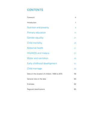 CONTENTS
Foreword	iii
Introduction	1
Nutrition and poverty	 9
Primary education	 17
Gender equality	 21
Child mortality	 25
Maternal health	 31
HIV/AIDS and malaria	 37
Water and sanitation	 45
Early childhood development	 51
Child marriage	 55
Data on the situation of children: 1990 to 2015	 58
General note on the data	 60
Endnotes	62
Regional classifications	 65
 