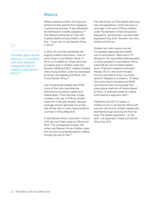 42  PROGRESS FOR CHILDREN 2015
Malaria
Malaria prevents children from going to
school and their parents from engaging
in productive activities. It also decreases
the likelihood of a healthy pregnancy.83
The disease contributes to 7 per cent
of global deaths among children under
five – 14 per cent in sub-Saharan Africa
in 2013.84
In 2014, 97 countries worldwide had
ongoing malaria transmission, most of
which were in sub-Saharan Africa. In
2013, 4 in 5 deaths (or 78 per cent) due
to malaria were in children under five.
Between 2000 and 2013, malaria mortality
rates among children under five decreased
by 53 per cent globally and 58 per cent
in sub-Saharan Africa.85
Use of insecticide-treated nets (ITNs)
is one of the most cost-effective
interventions to prevent malaria and
related death. There has been a large
increase in the use of ITNs by children
under five in the past decade, although
coverage remains generally low at less
than 50 per cent in most malaria-endemic
countries in Africa (Map 6.A).
In sub-Saharan Africa, more than 1 child in
3 (37 per cent) slept under an ITN around
2014. This corresponds to about 100
million sub-Saharan African children under
five who are not protected against malaria
through the use of ITNs.86
Free distribution of ITNs helped reach poor
and rural populations, which has led to a
small gap in the use of ITNs by children
under five between richest and poorest
populations, and between rural and urban
populations (Fig. 6.G). However, too many
children are left out.
Children sick with malaria must be
immediately diagnosed and treated
with an antimalarial. Plasmodium (P.)
falciparum, the most lethal malaria parasite,
is mainly prevalent in sub-Saharan Africa,
where 90 per cent of malaria deaths
occur. Artemisinin-based combination
therapy (ACT) is the recommended
first-line antimalarial drug in countries
where P. falciparum is endemic. To follow
the current recommendation by WHO,
countries are now moving away from
presumptive treatment of malaria based
on fever, to treatment based on malaria
confirmed by a diagnostic test.87
Treatment with ACT of malaria in
children is low in sub-Saharan Africa with
just over one third of children treated with
antimalarial drugs receiving the first-line
drug. The lowest proportions – 21 per
cent – are observed in West and Central
Africa (Fig. 6.H).
The latest data indicate
that only 1 in 5 children
with fever received
a diagnostic test for
malaria in sub-Saharan
Africa.88
 