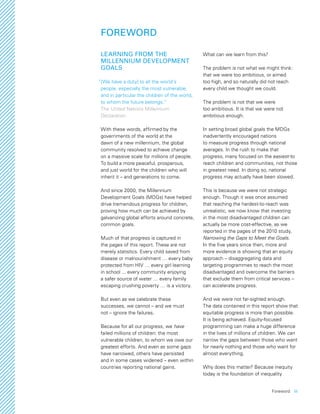 Foreword  iii
FOREWORD
LEARNING FROM THE
MILLENNIUM DEVELOPMENT
GOALS
  “[We have a duty] to all the world’s
people, especially the most vulnerable,
and in particular the children of the world,
to whom the future belongs.”
The United Nations Millennium
Declaration
With these words, affirmed by the
governments of the world at the
dawn of a new millennium, the global
community resolved to achieve change
on a massive scale for millions of people.
To build a more peaceful, prosperous,
and just world for the children who will
inherit it – and generations to come.
And since 2000, the Millennium
Development Goals (MDGs) have helped
drive tremendous progress for children,
proving how much can be achieved by
galvanizing global efforts around concrete,
common goals.
Much of that progress is captured in
the pages of this report. These are not
merely statistics. Every child saved from
disease or malnourishment … every baby
protected from HIV … every girl learning
in school ... every community enjoying
a safer source of water … every family
escaping crushing poverty … is a victory.
But even as we celebrate these
successes, we cannot – and we must
not – ignore the failures.
Because for all our progress, we have
failed millions of children: the most
vulnerable children, to whom we owe our
greatest efforts. And even as some gaps
have narrowed, others have persisted
and in some cases widened – even within
countries reporting national gains.
What can we learn from this?
The problem is not what we might think:
that we were too ambitious, or aimed
too high, and so naturally did not reach
every child we thought we could.
The problem is not that we were
too ambitious. It is that we were not
ambitious enough.
In setting broad global goals the MDGs
inadvertently encouraged nations
to measure progress through national
averages. In the rush to make that
progress, many focused on the easiest-to
reach children and communities, not those
in greatest need. In doing so, national
progress may actually have been slowed.
This is because we were not strategic
enough. Though it was once assumed
that reaching the hardest-to-reach was
unrealistic, we now know that investing
in the most disadvantaged children can
actually be more cost-effective, as we
reported in the pages of the 2010 study,
Narrowing the Gaps to Meet the Goals.
In the five years since then, more and
more evidence is showing that an equity
approach – disaggregating data and
targeting programmes to reach the most
disadvantaged and overcome the barriers
that exclude them from critical services –
can accelerate progress.
And we were not far-sighted enough.
The data contained in this report show that
equitable progress is more than possible.
It is being achieved. Equity-focused
programming can make a huge difference
in the lives of millions of children. We can
narrow the gaps between those who want
for nearly nothing and those who want for
almost everything.
Why does this matter? Because inequity
today is the foundation of inequality
 