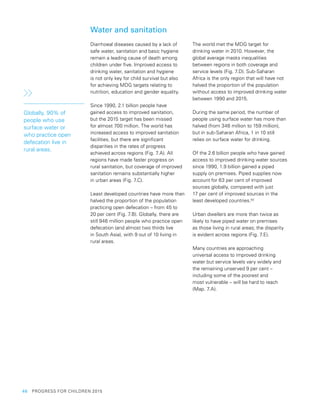 46  PROGRESS FOR CHILDREN 2015
Water and sanitation
Diarrhoeal diseases caused by a lack of
safe water, sanitation and basic hygiene
remain a leading cause of death among
children under five. Improved access to
drinking water, sanitation and hygiene
is not only key for child survival but also
for achieving MDG targets relating to
nutrition, education and gender equality.
Since 1990, 2.1 billion people have
gained access to improved sanitation,
but the 2015 target has been missed
for almost 700 million. The world has
increased access to improved sanitation
facilities, but there are significant
disparities in the rates of progress
achieved across regions (Fig. 7.A). All
regions have made faster progress on
rural sanitation, but coverage of improved
sanitation remains substantially higher
in urban areas (Fig. 7.C).
Least developed countries have more than
halved the proportion of the population
practicing open defecation – from 45 to
20 per cent (Fig. 7.B). Globally, there are
still 946 million people who practice open
defecation (and almost two thirds live
in South Asia), with 9 out of 10 living in
rural areas.
The world met the MDG target for
drinking water in 2010. However, the
global average masks inequalities
between regions in both coverage and
service levels (Fig. 7.D). Sub-Saharan
Africa is the only region that will have not
halved the proportion of the population
without access to improved drinking water
between 1990 and 2015.
During the same period, the number of
people using surface water has more than
halved (from 346 million to 159 million),
but in sub-Saharan Africa, 1 in 10 still
relies on surface water for drinking.
Of the 2.6 billion people who have gained
access to improved drinking water sources
since 1990, 1.9 billion gained a piped
supply on premises. Piped supplies now
account for 63 per cent of improved
sources globally, compared with just
17 per cent of improved sources in the
least developed countries.92
Urban dwellers are more than twice as
likely to have piped water on premises
as those living in rural areas; the disparity
is evident across regions (Fig. 7.E).
Many countries are approaching
universal access to improved drinking
water but service levels vary widely and
the remaining unserved 9 per cent –
including some of the poorest and
most vulnerable – will be hard to reach
(Map. 7.A).
Globally, 90% of
people who use
surface water or
who practice open
defecation live in
rural areas.
 