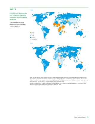 Water and sanitation  49
MAP 7.A
In 2015, only 3 countries
still have less than 50%
improved drinking water
coverage
Improved percentage
drinking water coverage,
1995 and 2015
Note: This map does not reflect a position by UNICEF on the legal status of any country or territory or the delimitation of any frontiers.
The dotted line represents approximately the Line of Control in Jammu and Kashmir agreed upon by India and Pakistan. The final status
of Jammu and Kashmir has not yet been agreed upon by the parties. The final boundary between the Sudan and South Sudan has not yet
been determined. The final status of the Abyei area has not yet been determined.
Source: WHO and UNICEF, Progress on Sanitation and Drinking Water: 2015 update and final MDG assessment, WHO/UNICEF Joint
Monitoring Programme for Water Supply and Sanitation, New York, 2015.
1995
2015
0–50
51–75
76–90
91–100
Missing value
 