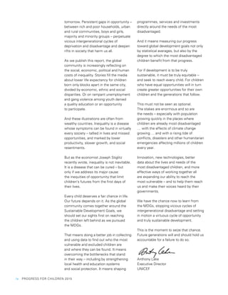 iv  PROGRESS FOR CHILDREN 2015
tomorrow. Persistent gaps in opportunity –
between rich and poor households, urban
and rural communities, boys and girls,
majority and minority groups – perpetuate
vicious intergenerational cycles of
deprivation and disadvantage and deepen
rifts in society that harm us all.
As we publish this report, the global
community is increasingly reflecting on
the social, economic, political and human
costs of inequality. Stories fill the media
about lower life expectancy for children
born only blocks apart in the same city,
divided by economic, ethnic and social
disparities. Or on rampant unemployment
and gang violence among youth denied
a quality education or an opportunity
to participate.
And these illustrations are often from
wealthy countries. Inequality is a disease
whose symptoms can be found in virtually
every society – tallied in lives and missed
opportunities, and marked by lower
productivity, slower growth, and social
resentments.
But as the economist Joseph Stiglitz
recently wrote, inequality is not inevitable.
It is a disease that can be cured – but
only if we address its major cause:
the inequities of opportunity that limit
children’s futures from the first days of
their lives.
Every child deserves a fair chance in life.
Our future depends on it. As the global
community comes together around the
Sustainable Development Goals, we
should set our sights first on reaching
the children left behind as we pursued
the MDGs.
That means doing a better job in collecting
and using data to find out who the most
vulnerable and excluded children are
and where they can be found. It means
overcoming the bottlenecks that stand
in their way – including by strengthening
local health and education systems
and social protection. It means shaping
programmes, services and investments
directly around the needs of the most
disadvantaged.
And it means measuring our progress
toward global development goals not only
by statistical averages, but also by the
degree to which the most disadvantaged
children benefit from that progress.
For if development is to be truly
sustainable, it must be truly equitable –
and seek to reach every child. For children
who have equal opportunities will in turn
create greater opportunities for their own
children and the generations that follow.
This must not be seen as optional.
The stakes are enormous and so are
the needs – especially with population
growing quickly in the places where
children are already most disadvantaged
… with the effects of climate change
growing … and with a rising tide of
conflicts, disasters and other humanitarian
emergencies affecting millions of children
every year.
Innovation, new technologies, better
data about the lives and needs of the
most disadvantaged children, and more
effective ways of working together all
are expanding our ability to reach the
most vulnerable – and to help them reach
us and make their voices heard by their
governments.
We have the chance now to learn from
the MDGs, stopping vicious cycles of
intergenerational disadvantage and setting
in motion a virtuous cycle of opportunity
and truly sustainable development.
This is the moment to seize that chance.
Future generations will and should hold us
accountable for a failure to do so.
Anthony Lake
Executive Director
UNICEF
 