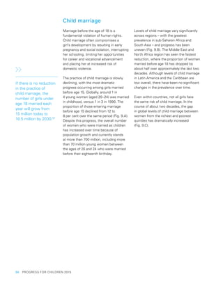 56  PROGRESS FOR CHILDREN 2015
Child marriage
Marriage before the age of 18 is a
fundamental violation of human rights.
Child marriage often compromises a
girl’s development by resulting in early
pregnancy and social isolation, interrupting
her schooling, limiting her opportunities
for career and vocational advancement
and placing her at increased risk of
domestic violence.
The practice of child marriage is slowly
declining, with the most dramatic
progress occurring among girls married
before age 15. Globally, around 1 in
4 young women (aged 20–24) was married
in childhood, versus 1 in 3 in 1990. The
proportion of those entering marriage
before age 15 declined from 12 to
8 per cent over the same period (Fig. 9.A).
Despite this progress, the overall number
of women who were married as children
has increased over time because of
population growth and currently stands
at more than 700 million, including more
than 70 million young women between
the ages of 20 and 24 who were married
before their eighteenth birthday.
Levels of child marriage vary significantly
across regions – with the greatest
prevalence in sub-Saharan Africa and
South Asia – and progress has been
uneven (Fig. 9.B). The Middle East and
North Africa region has seen the fastest
reduction, where the proportion of women
married before age 18 has dropped by
about half over approximately the last two
decades. Although levels of child marriage
in Latin America and the Caribbean are
low overall, there have been no significant
changes in the prevalence over time.
Even within countries, not all girls face
the same risk of child marriage. In the
course of about two decades, the gap
in global levels of child marriage between
women from the richest and poorest
quintiles has dramatically increased
(Fig. 9.C).
If there is no reduction
in the practice of
child marriage, the
number of girls under
age 18 married each
year will grow from
15 million today to
16.5 million by 2030.97
 