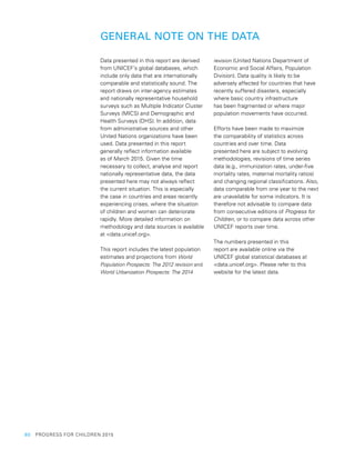 60  PROGRESS FOR CHILDREN 2015
GENERAL NOTE ON THE DATA
Data presented in this report are derived
from UNICEF’s global databases, which
include only data that are internationally
comparable and statistically sound. The
report draws on inter-agency estimates
and nationally representative household
surveys such as Multiple Indicator Cluster
Surveys (MICS) and Demographic and
Health Surveys (DHS). In addition, data
from administrative sources and other
United Nations organizations have been
used. Data presented in this report
generally reflect information available
as of March 2015. Given the time
necessary to collect, analyse and report
nationally representative data, the data
presented here may not always reflect
the current situation. This is especially
the case in countries and areas recently
experiencing crises, where the situation
of children and women can deteriorate
rapidly. More detailed information on
methodology and data sources is available
at <data.unicef.org>.
This report includes the latest population
estimates and projections from World
Population Prospects: The 2012 revision and
World Urbanization Prospects: The 2014
revision (United Nations Department of
Economic and Social Affairs, Population
Division). Data quality is likely to be
adversely affected for countries that have
recently suffered disasters, especially
where basic country infrastructure
has been fragmented or where major
population movements have occurred.
Efforts have been made to maximize
the comparability of statistics across
countries and over time. Data
presented here are subject to evolving
methodologies, revisions of time series
data (e.g., immunization rates, under-five
mortality rates, maternal mortality ratios)
and changing regional classifications. Also,
data comparable from one year to the next
are unavailable for some indicators. It is
therefore not advisable to compare data
from consecutive editions of Progress for
Children, or to compare data across other
UNICEF reports over time.
The numbers presented in this
report are available online via the
UNICEF global statistical databases at
<data.unicef.org>. Please refer to this
website for the latest data.
 