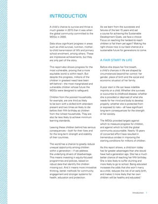 Introduction  1
INTRODUCTION
A child’s chance to survive and thrive is
much greater in 2015 than it was when
the global community committed to the
MDGs in 2000.
Data show significant progress in areas
such as child survival, nutrition, mother-
to-child transmission of HIV and primary
school enrolment, among others. These
are impressive achievements, but they
are only part of the story.
This report also shows progress for the
most vulnerable, proving that a more
equitable world is within reach. But
despite this progress, millions of the
children in greatest need have been
left behind – the most marginalized and
vulnerable children whose future the
MDGs were designed to safeguard.
Children from the poorest households,
for example, are one third as likely
to be born with a skilled birth attendant
present and two times as likely to die
before their fifth birthday as children
from the richest households. They are
also far less likely to achieve minimum
learning standards.
Leaving these children behind has serious
consequences – both for their lives and
for the long-term strength and stability
of their countries.
The world has a chance to greatly reduce
unequal opportunity among children
within a generation – if we address
the underlying drivers of disadvantage.
This means investing in equity-focused
programmes and policies, based on
robust data that identify the children
missing out. And it means more innovative
thinking, better methods for community
engagement and stronger systems for
health, education and protection.
As we learn from the successes and
failures of the last 15 years and set
a course for achieving the Sustainable
Development Goals, we face a choice:
Focus on reaching the hardest-to-reach
children or fail them yet again? Making the
right choice now is our best chance at a
sustainable future for generations to come.
A FAIR START IN LIFE
Before she draws her first breath,
a child’s chances in life are shaped by
circumstances beyond her control: her
gender, place of birth and the social and
economic situation of her family.
A poor start in life can leave indelible
imprints on a child. Whether she survives
or succumbs to childhood disease; whether
she is provided or deprived of what she
needs for her mind and body to develop
properly; whether she is protected from
or exposed to risks – all have significant
long-term consequences for the strength
of her society.
The MDGs provided targets against
which to measure progress for children,
and against which to hold the global
community accountable. Nearly 15 years
of concerted effort have resulted in
tremendous strides in improving the
starting conditions for millions of children.
As this report shows, a child born today
has far greater advantages than she would
have had a generation ago. She has a much
better chance of reaching her fifth birthday.
She is less likely to suffer stunting and
more likely to go to school. Being educated
increases the odds that she won’t marry
as a child, reduces the risk of an early birth,
and makes it more likely that her own
children will be healthy and educated.1
 