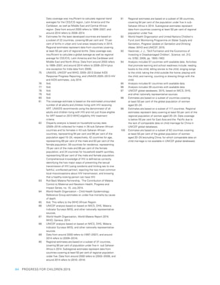 64  PROGRESS FOR CHILDREN 2015
Data coverage was insufficient to calculate regional trend
averages for the CEE/CIS region, Latin America and the
Caribbean, as well as Middle East and Central African
region. Data from around 2000 refers to 1999–2007, and
around 2014 refers to 2008–2014.
74	 Estimates for the least developed countries are based on
a subset of 22 countries, covering 68 per cent and  73 per
cent of births in urban and rural areas respectively in 2014.
Regional estimates represent data from countries covering
at least 50 per cent of regional births. Data coverage was
insufficient to calculate a global average as well as regional
average for CEE/CIS, Latin America and the Caribbean and
Middle East and North Africa. Data from around 2000 refers
to 1999–2007, and around 2014 refers to 2008–2014 (plus
one exception for India data from 2006).
75	 UNAIDS, UNICEF and WHO, 2005–2013 Global AIDS
Response Progress Reporting, and UNAIDS 2005–2013 HIV
and AIDS estimates, July 2014.
76	 Ibid.
77	 Ibid.
78	 Ibid.
79	 Ibid.
80	 Ibid.
81	 The coverage estimate is based on the estimated unrounded
number of all adults and children living with HIV receiving
ART. UNAIDS recommends using the denominator of all
adults and children living with HIV and not just those eligible
for ART based on 2013 WHO eligibility HIV treatment
criteria.
82	 Disparity analysis is based on household survey data
(2009–2014) collected for males in 38 sub-Saharan African
countries and for females in 43 sub-Saharan African
countries, representing 94 per cent and 98 per cent of the
population aged 15–24, respectively; 42 countries for age,
representing 89 per cent of the male and 93 per cent of the
female population; 39 countries for residence, representing
79 per cent of the male and 88 per cent of the female
population; and 24 countries for household wealth quintiles,
representing 59 per cent of the male and female population.
Comprehensive knowledge of HIV is defined as correctly
identifying the two major ways of preventing the sexual
transmission of HIV (using condoms and limiting sex to one
faithful, uninfected partner), rejecting the two most common
local misconceptions about HIV transmission, and knowing
that a healthy-looking person can have HIV.
83	 Roll Back Malaria Partnership, ‘The Contribution of Malaria
Control to Maternal and Newborn Health, Progress and
Impact Series, no. 10, July 2014.
84	 World Health Organization – Child Health Epidemiology
Reference Group estimates on under-five mortality by cause
of death.
85	 Ibid. This refers to the WHO African Region.
86	 UNICEF analysis based on based on MICS, DHS, Malaria
Indicator Surveys (MIS), and other nationally representative
sources.
87	 World Health Organization, World Malaria Report 2014,
WHO, Geneva, 2014.
88	 UNICEF analysis based on based on MICS, DHS, Malaria
Indicator Surveys (MIS), and other nationally representative
sources
89	 Data from around 2000 refers to (1997–2007), and around
2014 refers to (2009–2014).
90	 Regional estimates are based on a subset of 37 countries,
covering 90 per cent of population under five in  sub Saharan
Africa in 2014. Subregional estimates represent data from
countries covering at least 50 per cent of regional population
under five. Data from around 2000 refers to (2000–2009), and
around 2014 refers to (2010 – 2014).
91	 Regional estimates are based on a subset of 38 countries,
covering 94 per cent of the population under five in sub-
Saharan Africa in 2014. Subregional estimates represent
data from countries covering at least 50 per cent of regional
population under five.
92	 World Health Organization and United Nations Children’s
Fund Joint Monitoring Programme on Water Supply and
Sanitation, Progress Update on Sanitation and Drinking
Water, WHO and UNICEF, 2015.
93	 Heckman, J. J., ‘Skill Formation and the Economics of
Investing in Disadvantaged Children’, Science, vol. 312,
no. 5782, 2006, pp. 1900–1902.
94	 Analysis includes 57 countries with available data. Activities
that promote learning and school readiness include: reading
books to the child; telling stories to the child; singing songs
to the child; taking the child outside the home; playing with
the child; and naming, counting or drawing things with the
child.
95	 Analysis includes 61 countries with available data.
96	 Analysis includes 39 countries with available data
97	 UNICEF global databases, 2015, based on MICS, DHS,
and other nationally representative sources.
98	 Estimates are based on a subset of countries covering
at least 50 per cent of the global population of women
aged 20–24.
99	 Estimates are based on a subset of 117 countries. Regional
estimates represent data covering at least 50 per cent of the
regional population of women aged 20–24. Data coverage
is below 50 per cent for East Asia and the  Pacific due to
the lack of comparable data on child marriage for China in
UNICEF global databases.
100	 Estimates are based on a subset of 82 countries covering
at least 50 per cent of the global population of women
aged 20–24 (excluding China, for which comparable data on
child marriage is not available in UNICEF global databases).
 