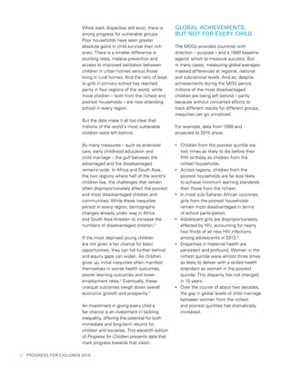 2  PROGRESS FOR CHILDREN 2015
While stark disparities still exist, there is
strong progress for vulnerable groups.
Poor households have seen greater
absolute gains in child survival than rich
ones. There is a smaller difference in
stunting rates, malaria prevention and
access to improved sanitation between
children in urban homes versus those
living in rural homes. And the ratio of boys
to girls in primary school has reached
parity in four regions of the world, while
more children – both from the richest and
poorest households – are now attending
school in every region.
But the data make it all too clear that
millions of the world’s most vulnerable
children were left behind.
By many measures – such as antenatal
care, early childhood education and
child marriage – the gulf between the
advantaged and the disadvantaged
remains wide. In Africa and South Asia,
the two regions where half of the world’s
children live, the challenges that remain
often disproportionately affect the poorest
and most disadvantaged children and
communities. While these inequities
persist in every region, demographic
changes already under way in Africa
and South Asia threaten to increase the
numbers of disadvantaged children.2
If the most deprived young children
are not given a fair chance for basic
opportunities, they can fall further behind
and equity gaps can widen. As children
grow up, initial inequities often manifest
themselves in worse health outcomes,
poorer learning outcomes and lower
employment rates.3
Eventually, these
unequal outcomes weigh down overall
economic growth and prosperity.4
An investment in giving every child a
fair chance is an investment in tackling
inequality, offering the potential for both
immediate and long-term returns for
children and societies. This eleventh edition
of Progress for Children presents data that
mark progress towards that vision.
GLOBAL ACHIEVEMENTS,
BUT NOT FOR EVERY CHILD
The MDGs provided countries with
direction – purpose – and a 1990 baseline
against which to measure success. But
in many cases, measuring global averages
masked differences at regional, national
and subnational levels. And so, despite
achievements during the MDG period,
millions of the most disadvantaged
children are being left behind – partly
because without concerted efforts to
track different results for different groups,
inequities can go unnoticed.
For example, data from 1990 and
projected to 2015 show:
•	 Children from the poorest quintile are
two times as likely to die before their
fifth birthday as children from the
richest households.
•	 Across regions, children from the
poorest households are far less likely
to achieve minimum learning standards
than those from the richest.
•	 In most sub-Saharan African countries,
girls from the poorest households
remain most disadvantaged in terms
of school participation.
•	 Adolescent girls are disproportionately
affected by HIV, accounting for nearly
two thirds of all new HIV infections
among adolescents in 2013.5
•	 Disparities in maternal health are
persistent and profound. Women in the
richest quintile were almost three times
as likely to deliver with a skilled health
attendant as women in the poorest
quintile. This disparity has not changed
in 15 years.
•	 Over the course of about two decades,
the gap in global levels of child marriage
between women from the richest
and poorest quintiles has dramatically
increased.
 