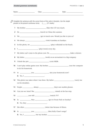 Graded grammar worksheets

Name: _____________________

PROGRESS 4 Unit 1

Class: _____________________

Date: _____________________

Complete the sentences with the correct forms of the verbs in brackets. Use the simple
present or the present continuous tense.
(_____ /21 marks)
1

My brother __________________________ (like) this CD very much.

2

He __________________________ (travel) in China this summer.

3

We __________________________ (go) to lunch now. Would you like to join us?

4

We always __________________________ (visit) Grandma on Sundays.

5

In this photo, we __________________________ (play) volleyball on the beach.

6

I __________________________ (play) tennis every day.

7

My father can’t come to the phone now. He __________________________ (take) a shower.

8

My father __________________________ (work) as an accountant in a big company.

9

I think this pen __________________________ (cost) HK$8.

10

I can’t play online games now. My brother __________________________ (use) the computer
to do his homework.

11

A: ______________ you ___________________ (do) your homework now?
B: Yes, I __________________________.

12

This photo was taken when I was three. My father __________________________ (carry) me
on his shoulders.

13

People ______________ always ___________________ (buy) new mobile phones.

14

Can you see Anna? She __________________________ (stand) at the bus stop.

15

______________ you still ___________________ (watch) TV?

16

A: ______________ they _________________ (go) to Ocean Park on Sunday?
B: No, they __________________________.

17

She often __________________________ (miss) class because of illness.

18

A: ______________ you _________________ (like) Kelly Chan’s songs?
B: Yes, I ______________, but my brother _________________.

© Oxford University Press

1

 